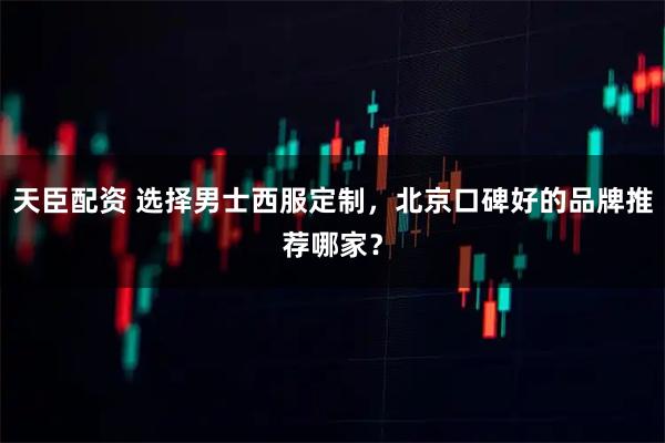 天臣配资 选择男士西服定制，北京口碑好的品牌推荐哪家？