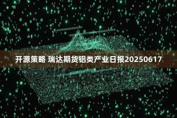 开源策略 瑞达期货铝类产业日报20250617