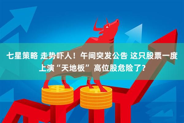 七星策略 走势吓人！午间突发公告 这只股票一度上演“天地板” 高位股危险了？