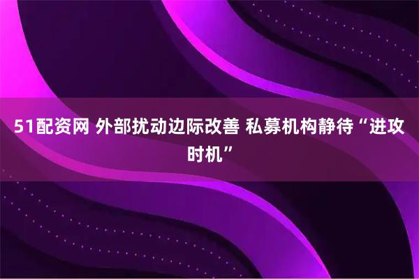 51配资网 外部扰动边际改善 私募机构静待“进攻时机”