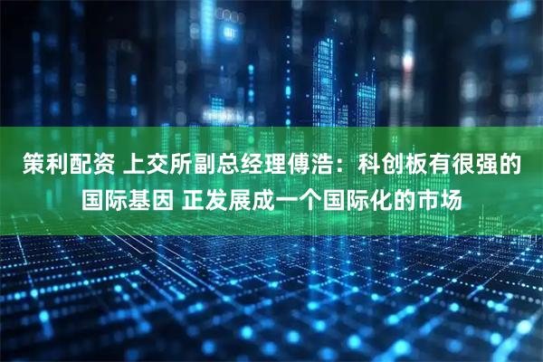 策利配资 上交所副总经理傅浩：科创板有很强的国际基因 正发展成一个国际化的市场