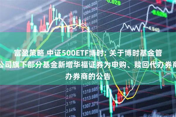 富盈策略 中证500ETF博时: 关于博时基金管理有限公司旗下部分基金新增华福证券为申购、赎回代办券商的公告