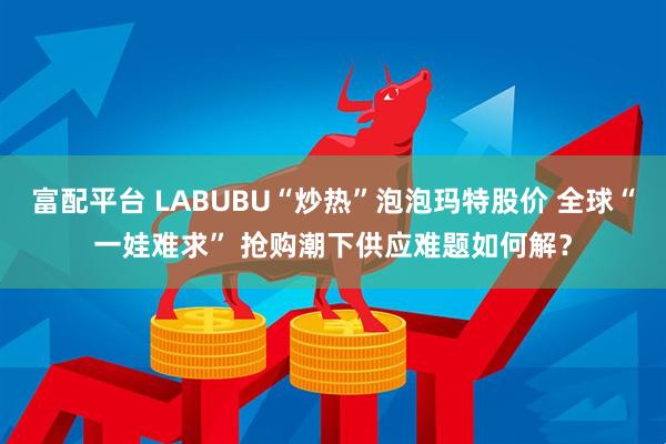 富配平台 LABUBU“炒热”泡泡玛特股价 全球“一娃难求” 抢购潮下供应难题如何解？