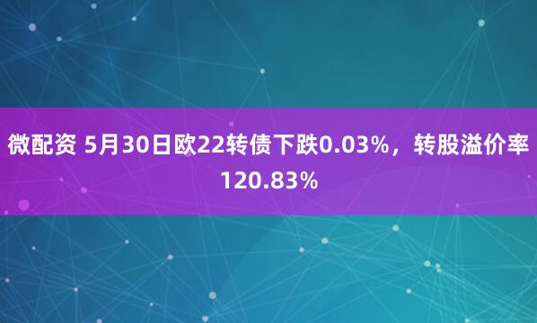 微配资 5月30日欧22转债下跌0.03%，转股溢价率120.83%