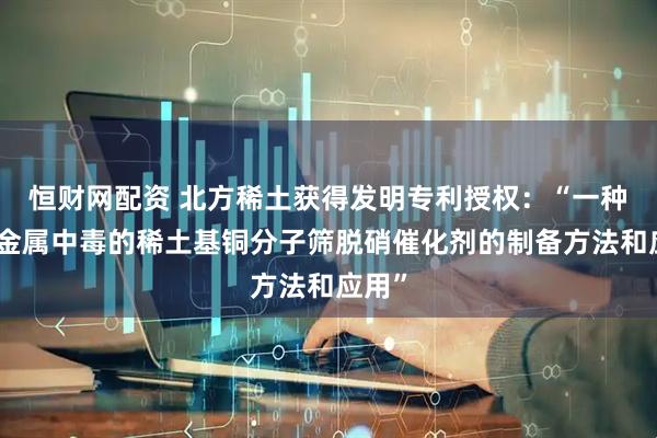 恒财网配资 北方稀土获得发明专利授权：“一种抗碱金属中毒的稀土基铜分子筛脱硝催化剂的制备方法和应用”