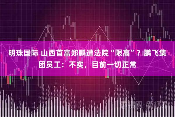 明珠国际 山西首富郑鹏遭法院“限高”？鹏飞集团员工：不实，目前一切正常
