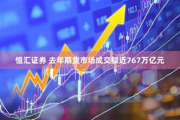 恒汇证券 去年期货市场成交额近767万亿元
