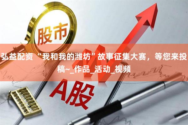 弘益配资 “我和我的潍坊”故事征集大赛，等您来投稿~_作品_活动_视频