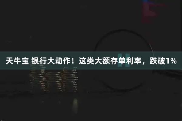 天牛宝 银行大动作！这类大额存单利率，跌破1%